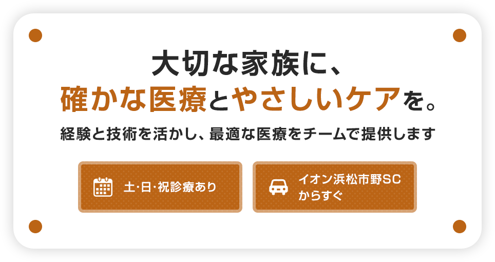 大切な家族に、確かな医療とやさしいケアを。経験と技術を活かし、最適な医療をチームで提供します。土・日・祝診療あり。イオン浜松市野SCからすぐ。